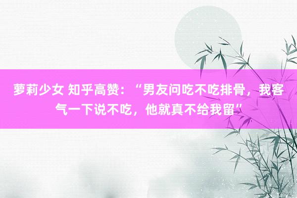 萝莉少女 知乎高赞:“男友问吃不吃排骨,我客气一下说不吃,他就真不给我留”