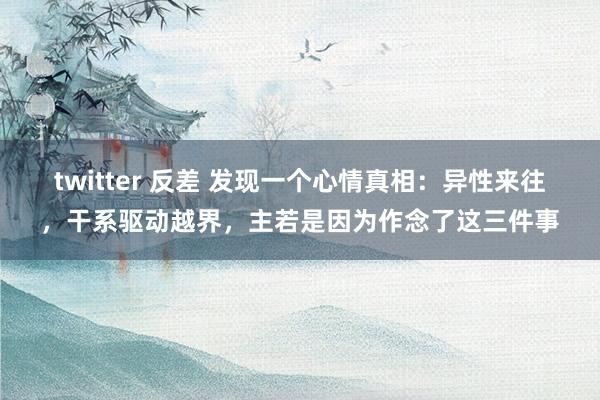 twitter 反差 发现一个心情真相:异性来往,干系驱动越界,主若是因为作念了这三件事