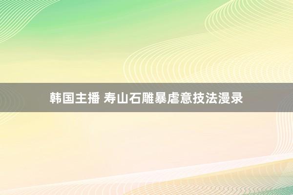 韩国主播 寿山石雕暴虐意技法漫录