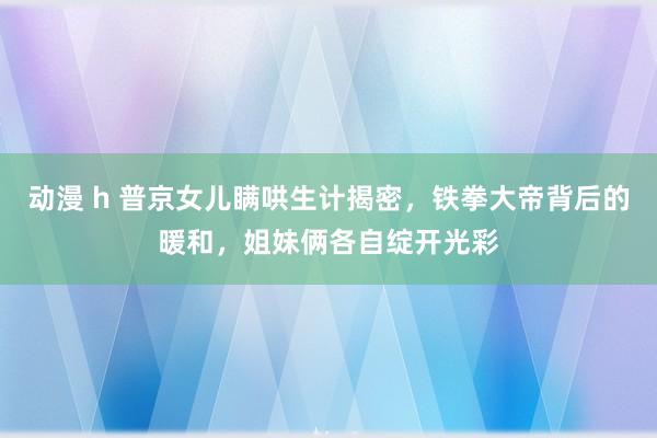 动漫 h 普京女儿瞒哄生计揭密,铁拳大帝背后的暖和,姐妹俩各自绽开光彩