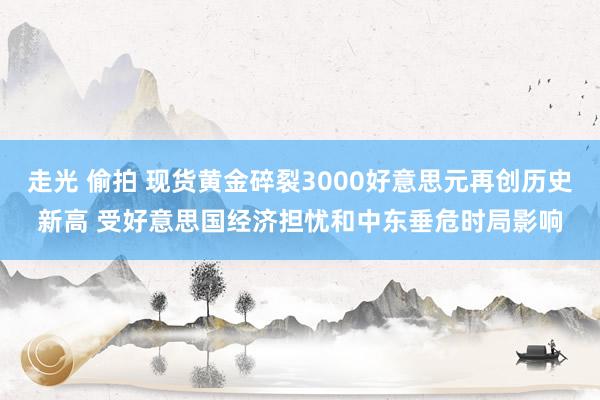 走光 偷拍 现货黄金碎裂3000好意思元再创历史新高 受好意思国经济担忧和中东垂危时局影响