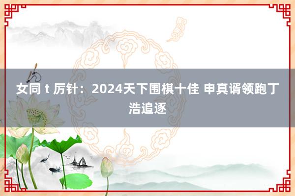 女同 t 厉针：2024天下围棋十佳 申真谞领跑丁浩追逐