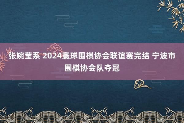 张婉莹系 2024寰球围棋协会联谊赛完结 宁波市围棋协会队夺冠