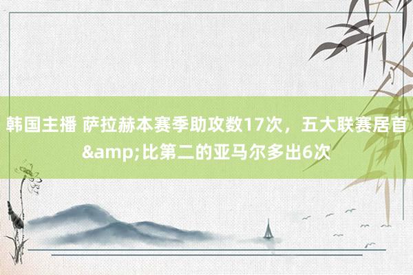 韩国主播 萨拉赫本赛季助攻数17次，五大联赛居首&比第二的亚马尔多出6次