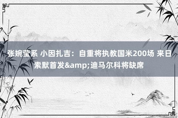 张婉莹系 小因扎吉:自重将执教国米200场 来日索默首发&迪马尔科将缺席