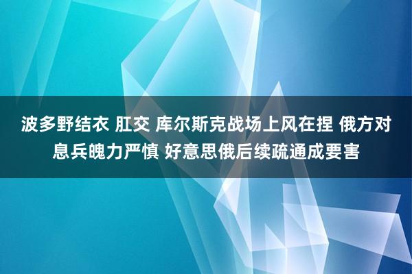 波多野结衣 肛交 库尔斯克战场上风在捏 俄方对息兵魄力严慎 好意思俄后续疏通成要害