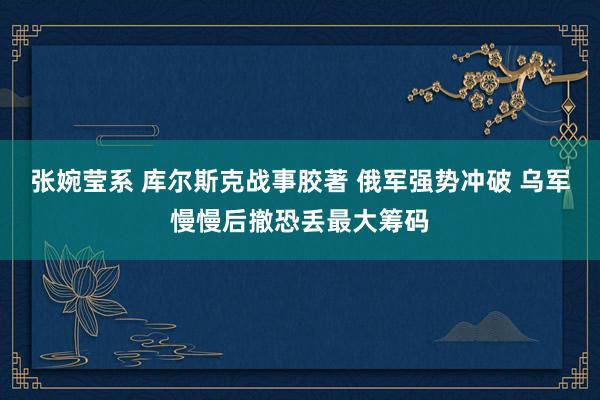 张婉莹系 库尔斯克战事胶著 俄军强势冲破 乌军慢慢后撤恐丢最大筹码
