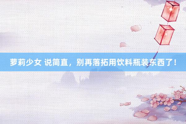 萝莉少女 说简直,别再落拓用饮料瓶装东西了!