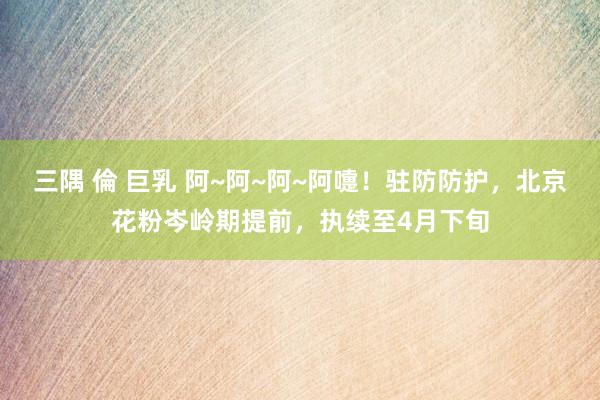 三隅 倫 巨乳 阿~阿~阿~阿嚏!驻防防护,北京花粉岑岭期提前,执续至4月下旬