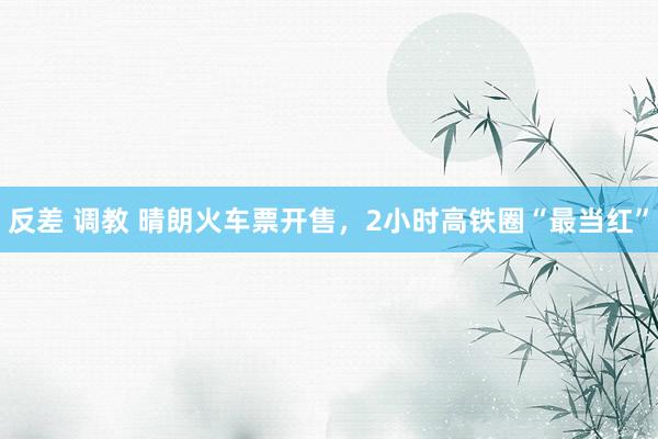 反差 调教 晴朗火车票开售,2小时高铁圈“最当红”