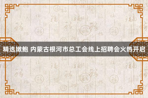 精选嫩鲍 内蒙古根河市总工会线上招聘会火热开启