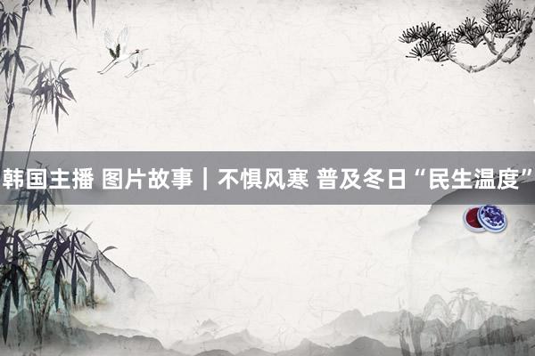 韩国主播 图片故事|不惧风寒 普及冬日“民生温度”