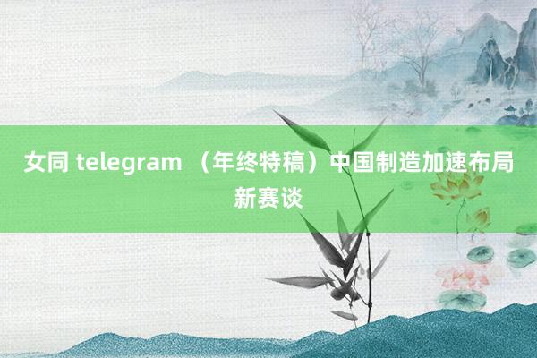女同 telegram (年终特稿)中国制造加速布局新赛谈