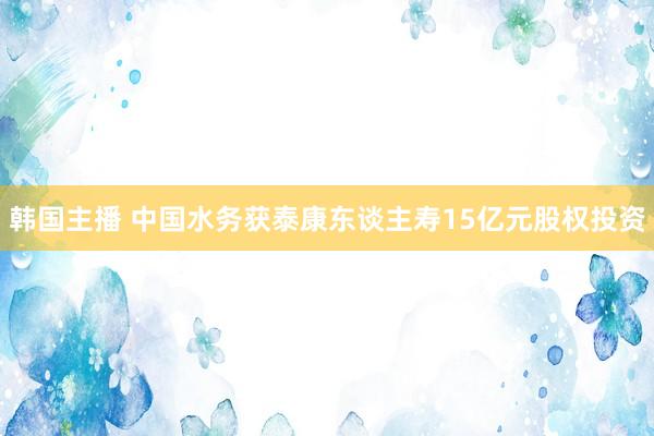 韩国主播 中国水务获泰康东谈主寿15亿元股权投资