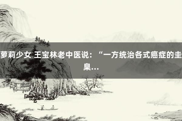 萝莉少女 王宝林老中医说:“一方统治各式癌症的圭臬...