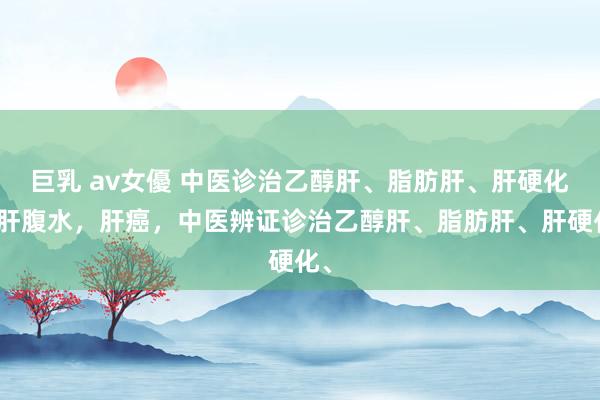 巨乳 av女優 中医诊治乙醇肝、脂肪肝、肝硬化、肝腹水,肝癌,中医辨证诊治乙醇肝、脂肪肝、肝硬化、