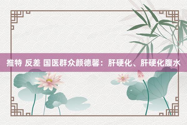 推特 反差 国医群众颜德馨:肝硬化、肝硬化腹水