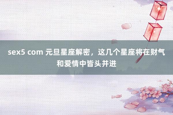 sex5 com 元旦星座解密,这几个星座将在财气和爱情中皆头并进