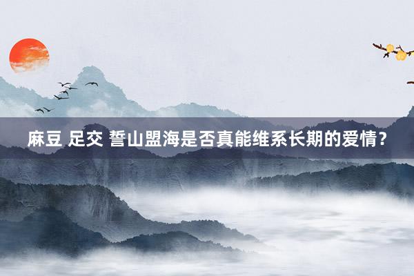 麻豆 足交 誓山盟海是否真能维系长期的爱情?