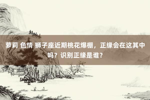 萝莉 色情 狮子座近期桃花爆棚,正缘会在这其中吗?识别正缘是谁?