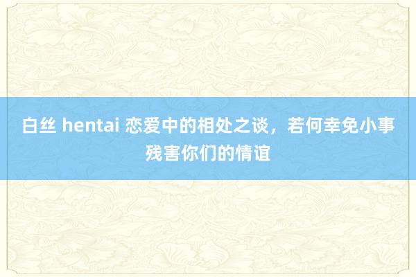 白丝 hentai 恋爱中的相处之谈,若何幸免小事残害你们的情谊