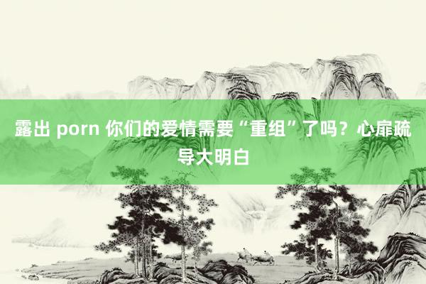 露出 porn 你们的爱情需要“重组”了吗?心扉疏导大明白