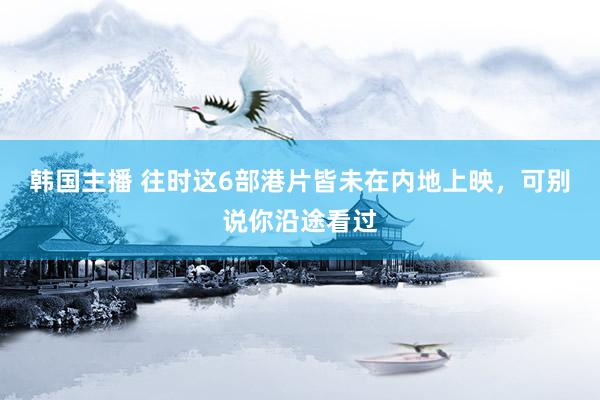 韩国主播 往时这6部港片皆未在内地上映,可别说你沿途看过