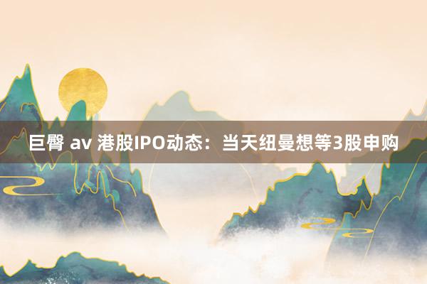 巨臀 av 港股IPO动态:当天纽曼想等3股申购