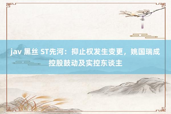jav 黑丝 ST先河:抑止权发生变更,姚国瑞成控股鼓动及实控东谈主