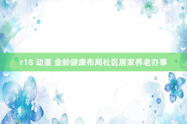r18 动漫 金龄健康布局社区居家养老办事