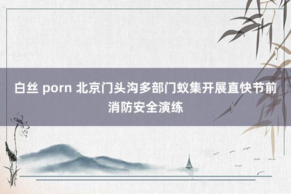 白丝 porn 北京门头沟多部门蚁集开展直快节前消防安全演练