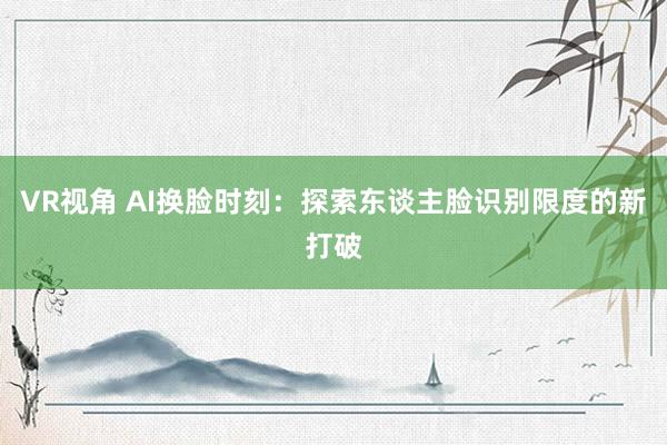 VR视角 AI换脸时刻:探索东谈主脸识别限度的新打破