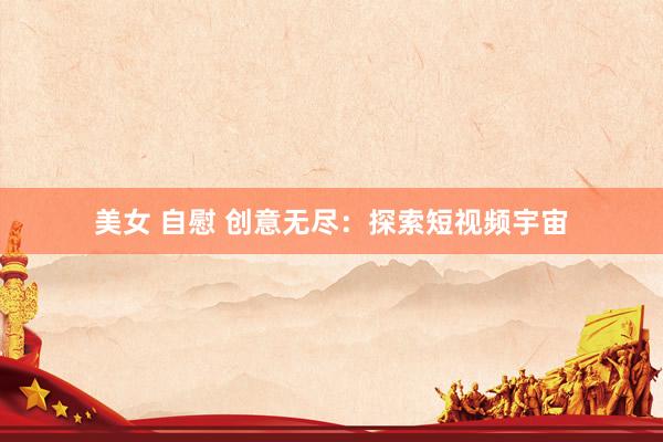 美女 自慰 创意无尽:探索短视频宇宙