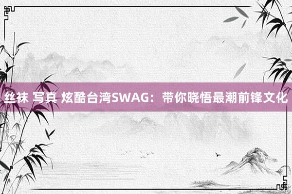 丝袜 写真 炫酷台湾SWAG:带你晓悟最潮前锋文化