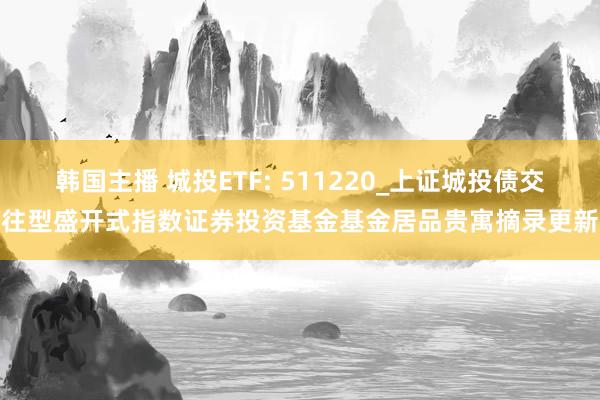 韩国主播 城投ETF: 511220_上证城投债交往型盛开式指数证券投资基金基金居品贵寓摘录更新