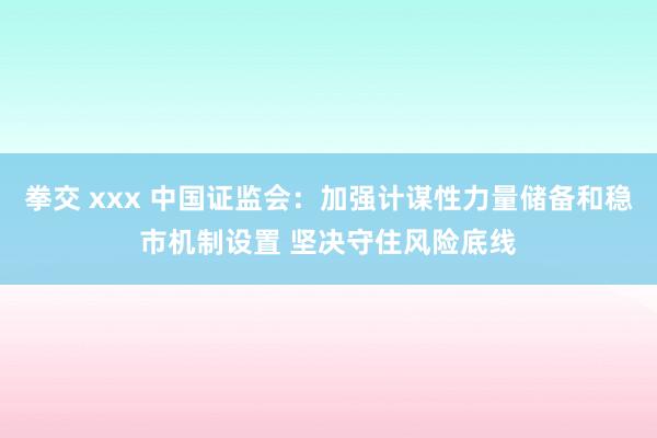 拳交 xxx 中国证监会:加强计谋性力量储备和稳市机制设置 坚决守住风险底线