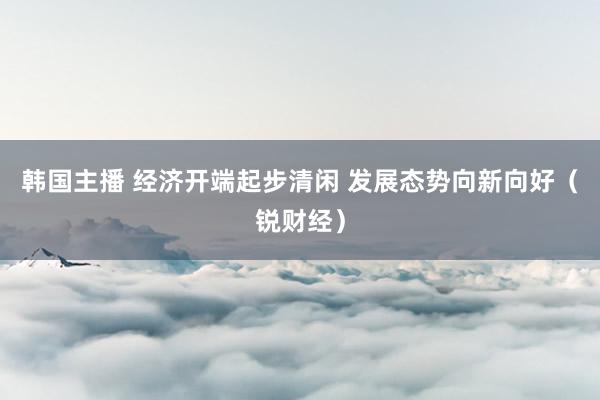 韩国主播 经济开端起步清闲 发展态势向新向好(锐财经)