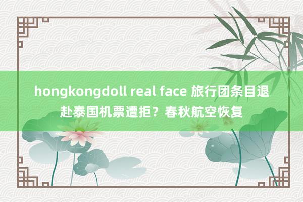 hongkongdoll real face 旅行团条目退赴泰国机票遭拒?春秋航空恢复
