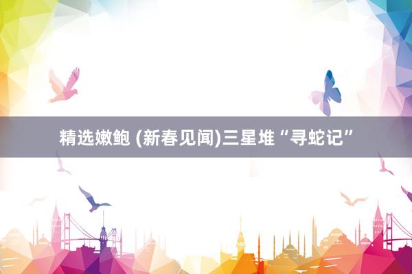 精选嫩鲍 (新春见闻)三星堆“寻蛇记”