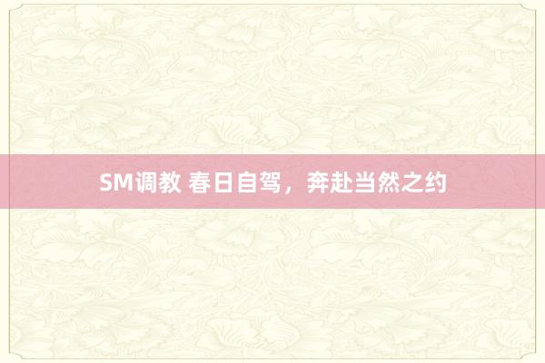 SM调教 春日自驾,奔赴当然之约