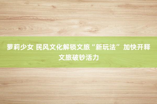 萝莉少女 民风文化解锁文旅“新玩法” 加快开释文旅破钞活力