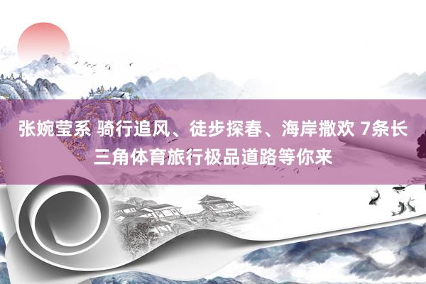 张婉莹系 骑行追风、徒步探春、海岸撒欢 7条长三角体育旅行极品道路等你来
