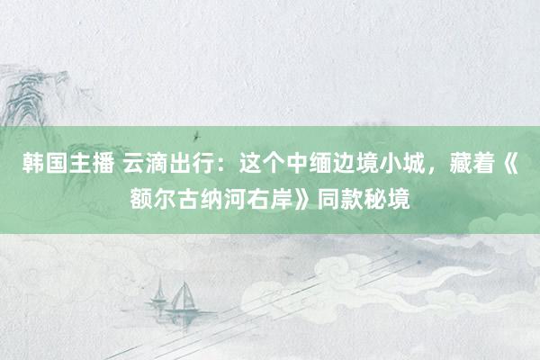 韩国主播 云滴出行:这个中缅边境小城,藏着《额尔古纳河右岸》同款秘境