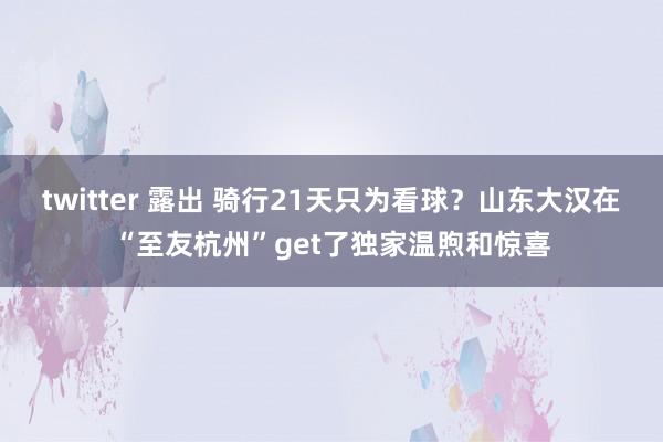 twitter 露出 骑行21天只为看球?山东大汉在“至友杭州”get了独家温煦和惊喜