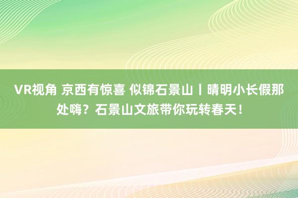 VR视角 京西有惊喜 似锦石景山丨晴明小长假那处嗨?石景山文旅带你玩转春天!