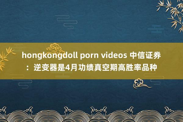 hongkongdoll porn videos 中信证券:逆变器是4月功绩真空期高胜率品种