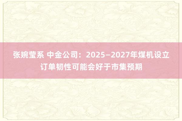 张婉莹系 中金公司:2025—2027年煤机设立订单韧性可能会好于市集预期