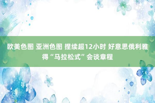 欧美色图 亚洲色图 捏续超12小时 好意思俄利雅得“马拉松式”会谈章程