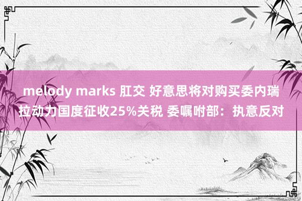 melody marks 肛交 好意思将对购买委内瑞拉动力国度征收25%关税 委嘱咐部:执意反对