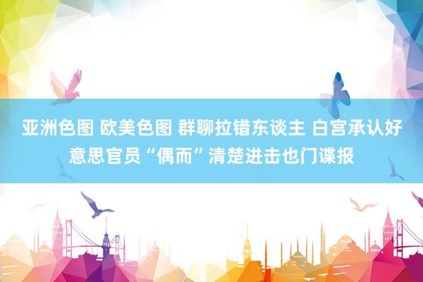 亚洲色图 欧美色图 群聊拉错东谈主 白宫承认好意思官员“偶而”清楚进击也门谍报